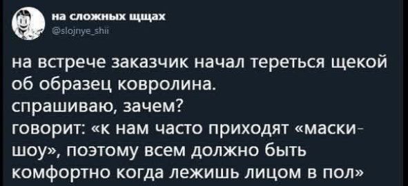 на встрече заказчик начал тереться щекой об образец ковролина. спрашиваю, зачем? говорит: «к нам часто приходят «маски-шоу», поэтому всем должно быть комфортно когда лежишь лицом в пол»