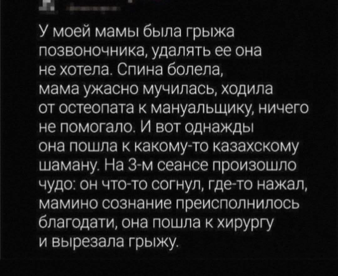 У моей мамы была грыжа позвоночника, удалять ее она не хотела. Спина болела, мама ужасно мучилась, ходила от остеопата к мануальщику, ничего не помогало. И вот однажды она пошла к какому-то казахскому шаману. На 3-м сеансе произошло чудо: он что-то согнул, где-то нажал, мамино сознание преисполнилось благодати, она пошла к хирургу и вырезала грыжу.