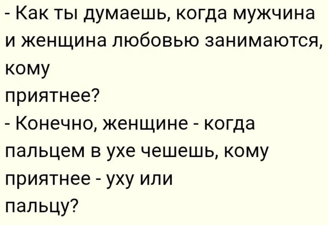 - Как ты думаешь, когда мужчина и женщина любовью занимаются, кому
приятнее?
- Конечно, женщине - когда пальцем в ухе чешешь, кому приятнее - уху или
пальцу?