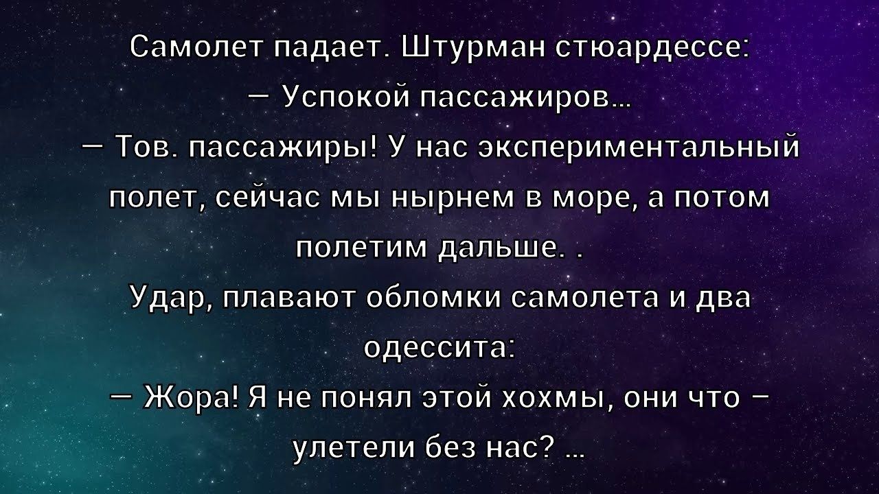 Самолет падает. Штурман стюардессе:
— Успокой пассажиров.
— Тов. пассажиры! У нас экспериментальный полет, сейчас мы нырнем в море, а потом полетим дальше.
Удар, плавят обломки самолета и два одесита:
— Жора! Я не понял этой хохмы, они что — улетели без нас? ...