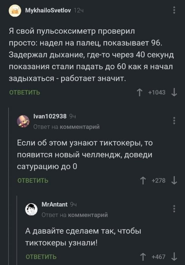 Я свой пульсоксиметр проверил просто: надел на палец, показывает 96. Задержал дыхание, где-то через 40 секунд показатели стали падать до 60 как я начал задыхаться - работает значит.

Если об этом узнают тиктокеры, то появится новый челлендж, доведи сатурацию до 0

А давайте сделаем так, чтобы тиктокеры узнали!