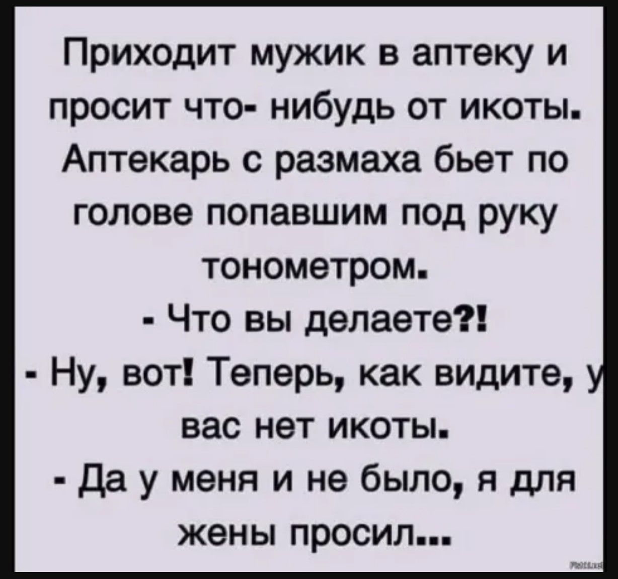 Приходит мужик в аптеку и просит что-нибудь от икоты. Аптекарь с размаха бьёт по голове попавшим под руку тонометром. - Что вы делаете?! - Ну, вот! Теперь, как видите, у вас нет икоты. - Да у меня и не было, я для жены просил...