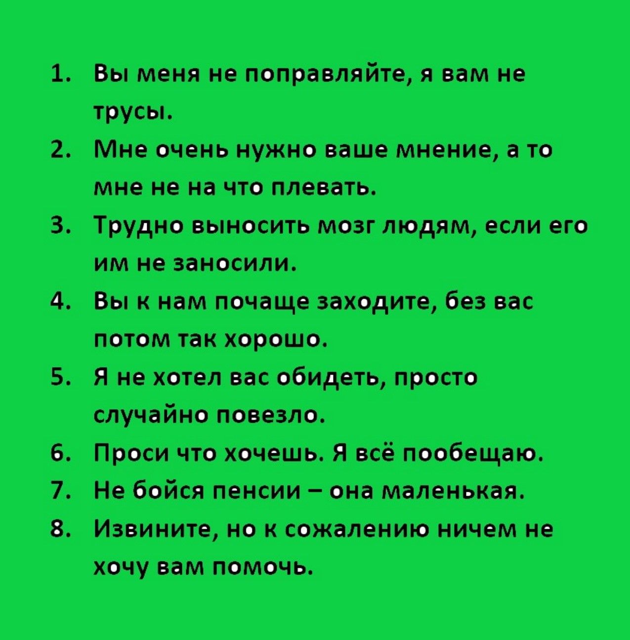 1. Вы меня не поправляйте, я вам не трусы.\n2. Мне очень нужно ваше мнение, а то мне не на что pleвать.\n3. Трудно выносить мозг людям, если его им не занесли.\n4. Вы к нам попроще заходите, без вас потом так хорошо.\n5. Я не хотел вас обидеть, просто случайно повезло.\n6. Проси что хочешь. Я всё пообещаю.\n7. Не бойся пенсии – она маленькая.\n8. И