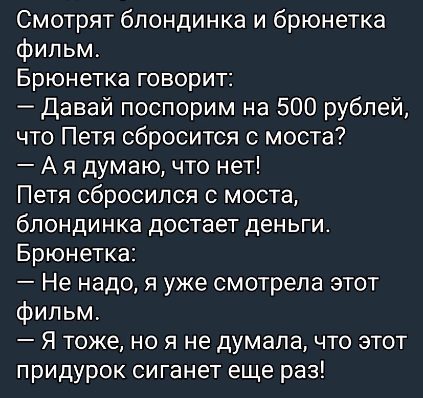 Смотрят блондинка и брюнетка фильм. Брюнетка говорит: — Давай поспорим на 500 рублей, что Петя сбросится с моста? — А я думаю, что нет! Петя сбросился с моста, блондинка достает деньги. Брюнетка: — Не надо, я уже смотрела этот фильм. — Я тоже, но я не думала, что этот придурок сиганет еще раз!