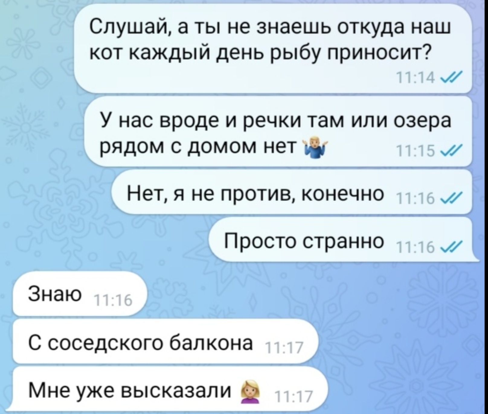 Слушай, а ты не знаешь откуда наш кот каждый день рыбу приносит?
У нас вроде и речки там или озера рядом с домом нет
Нет, я не против, конечно
Просто странно
Знаю
С соседского балкона
Мне уже высказывали