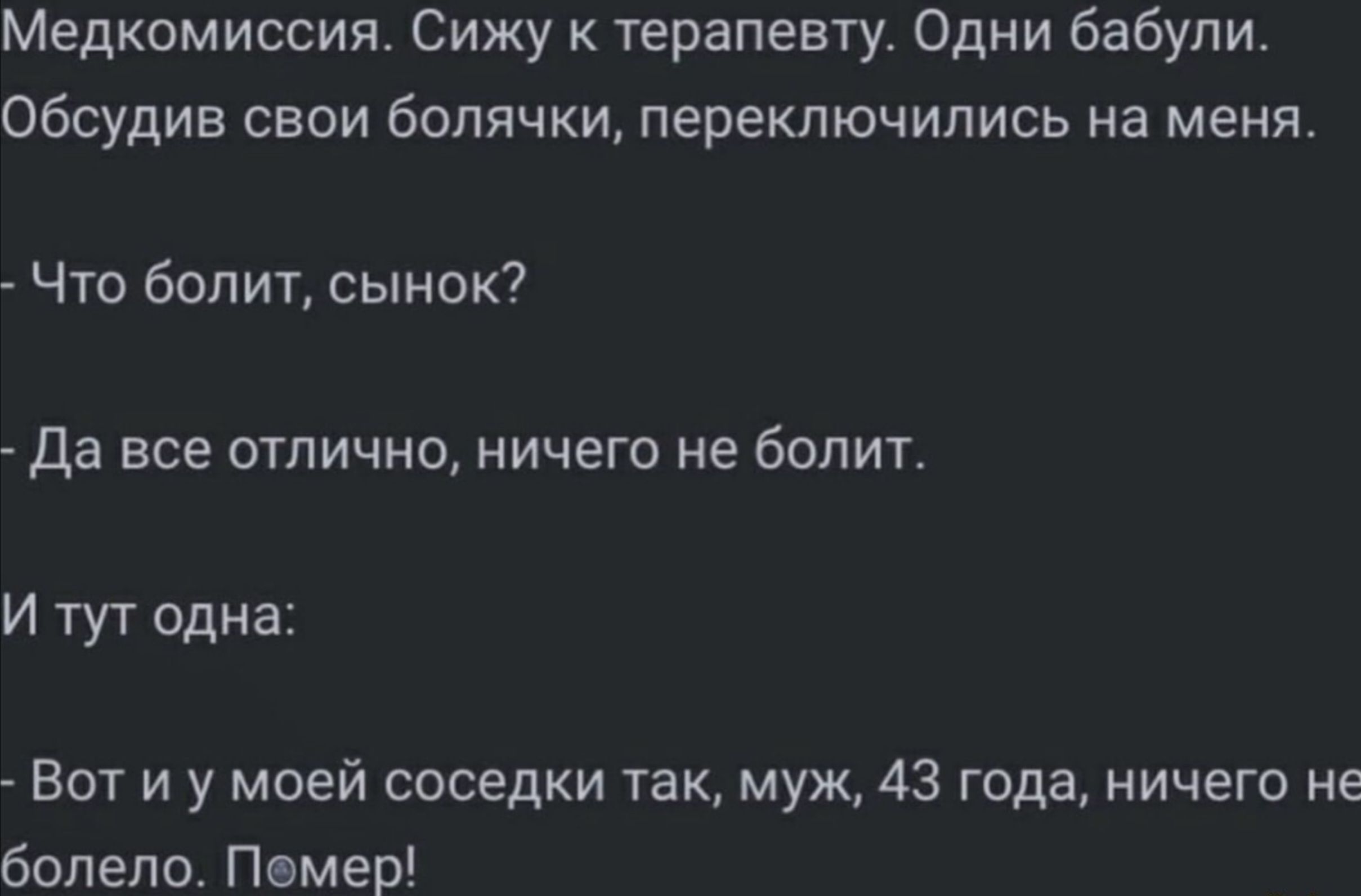 Медкомиссия. Сижу к терапевту. Одни бабули. Обсудив свои боли, переключились на меня. 
- Что болит, сынок? 
- Да все отлично, ничего не болит. 
И тут одна: 
- Вот и у моей соседки так, муж, 43 года, ничего не болело. Помер!