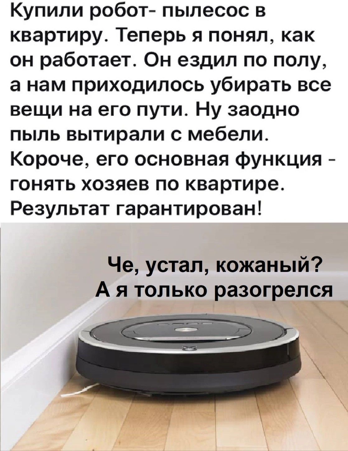 Купили робот- пылесос в квартиру. Теперь я понял, как он работает. Он ездил по полу, а нам приходилось убирать все вещи на его пути. Ну заодно пыль вытирали с мебели. Короче, его основная функция - гонять хозяев по квартире. Результат гарантирован!\nЧе, устал, кожаный? А я только разогрелся