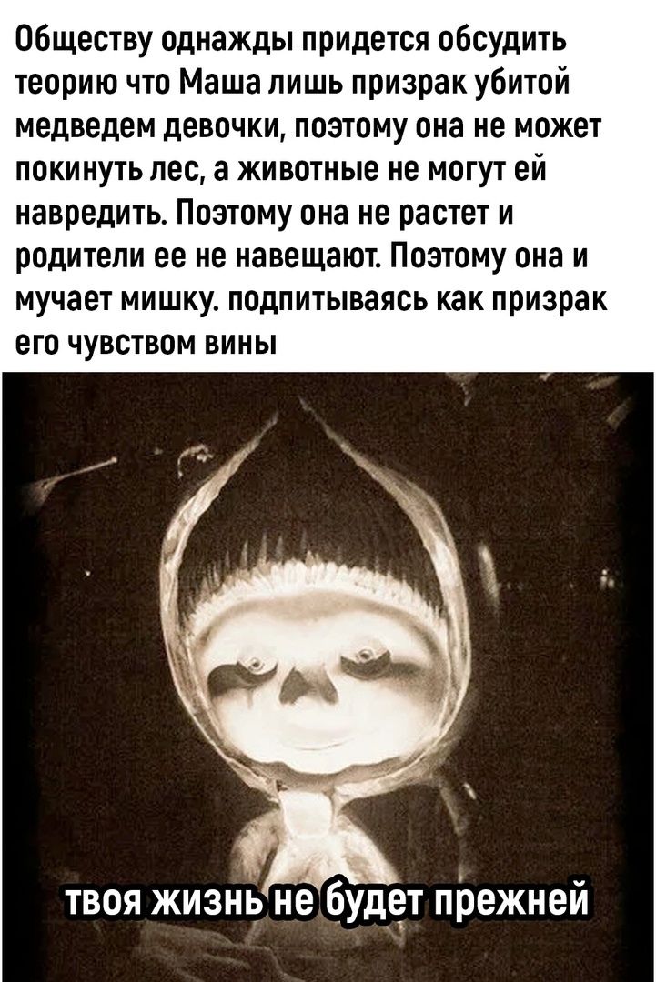 Обществу однажды придется обсудить теорию что Маша лишь призрак убитой медведем девочки, поэтому она не может покинуть лес, а животные не могут ей навредить. Поэтому она не растет и родители ее не навещают. Поэтому она и мучает мишку. подпитываясь как призрак его чувства вины

ТВОЯ ЖИЗНЬ НЕ БУДЕТ ПРЕЖНЕЙ