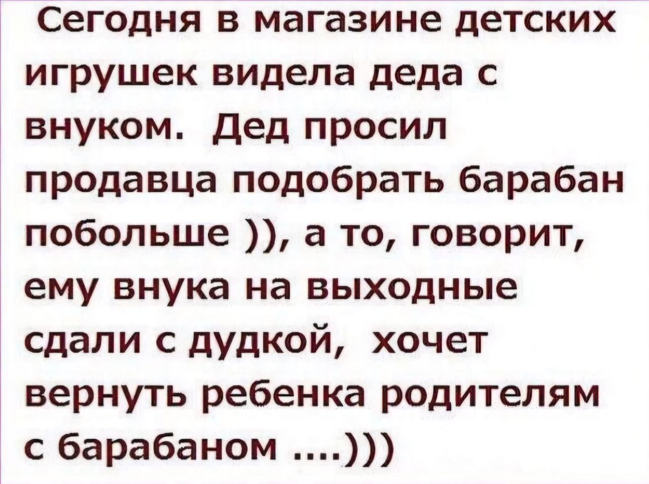 Сегодня в магазине детских игрушек видела деда с внуком. Дед просил продавца подобрать барабан побольше )), а то, говорит, ему внука на выходные сдали с дудкой, хочет вернуть ребенка родителям с барабаном ....)))
