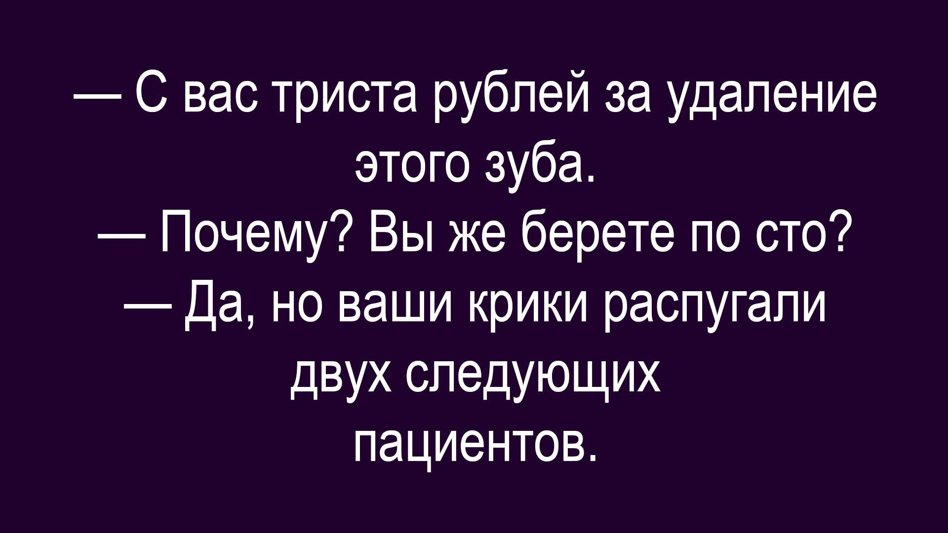 — С вас триста рублей за удаление этого зуба.
— Почему? Вы же берете по сто?
— Да, но ваши крики распугали двух следующих пациентов.