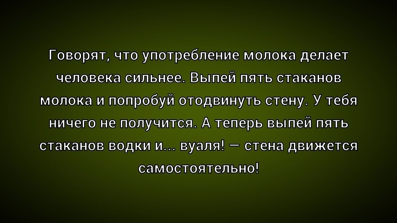 Говорят, что употребление молока делает человека сильнее. Выпей пять стаканов молока и попробуй отодвинуть стену. У тебя ничего не получится. А теперь выпей пять стаканов водки и... вуаля! — стена движется самостоятельно!