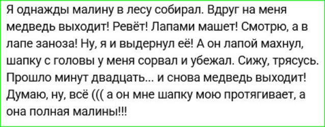 Я однажды малину в лесу собирал. Вдруг на меня медведь выходит! Рёвёт! Лапами машет! Смотрю, а в лапе заноза! Ну, я и выдернул её! А он лапой махнул, шапку с головы меня сорвал и убежал. Сижу, трясусь. Прошло минут двадцать...и снова медведь выходит! Думаю, ну, всё... а он мне шапку мою протягивает, а она полная малины!!!