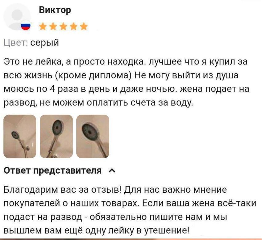 Виктор
Цвет: серый

Это не лейка, а просто находка. лучшее что я купил за всю жизнь (кроме диплома) Не могу выйти из душа моюсь по 4 раза в день и даже ночью. жена подает на развод, не можем оплатить счета за воду.

Ответ представителя
Благодарим вас за отзыв! Для нас важно мнение покупателей о наших товарах. Если ваша жена всё-таки подаст на разво