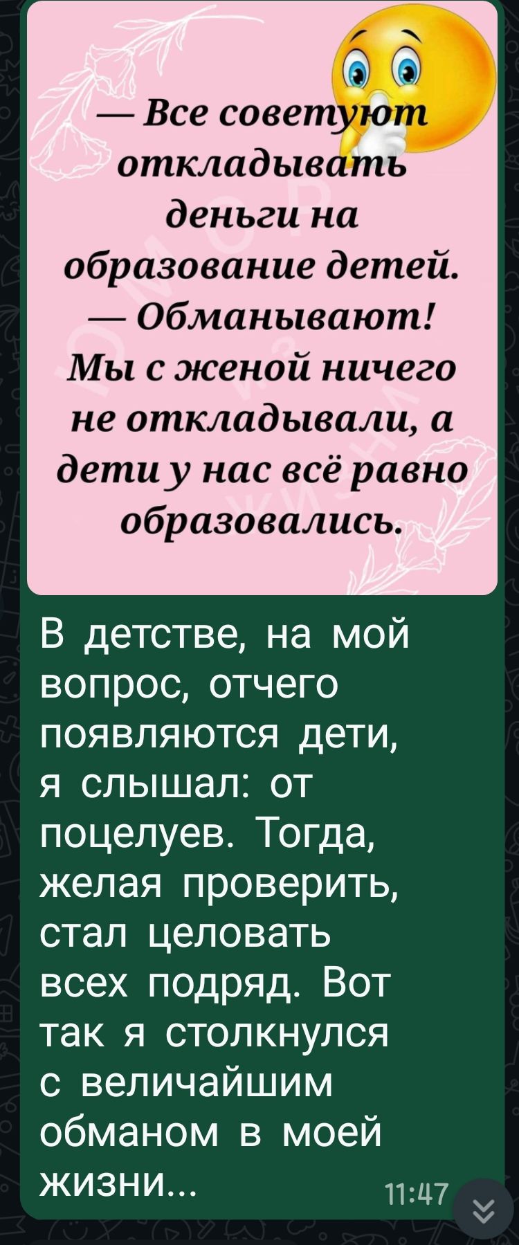 — Все советуют откладывать деньги на образование детей. — Обманывают! Мы с женой ничего не откладывали, а дети у нас всё равно образовались.

В детстве, на мой вопрос, отчего появляются дети, я слышал: от поцелуев. Тогда, желая проверить, стал целовать всех подряд. Вот так я столкнулся с величайшим обманом в моей жизни...
