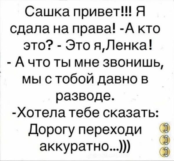 Сашка привет!!! Я сдала на права! -А кто это? - Это я,Ленка! - А что ты мне звонишь, мы с тобой давно в разводе. -Хотела тебе сказать: Дорогу переходи аккуратно...)))