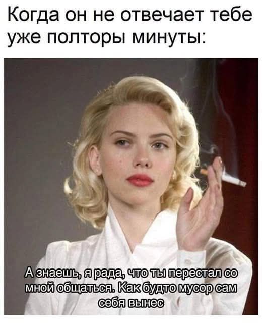 Когда он не отвечает тебе уже полторы минуты: А знаешь, я рада, что ты перестал со мной общаться. Как будто мусор сам себя вынес