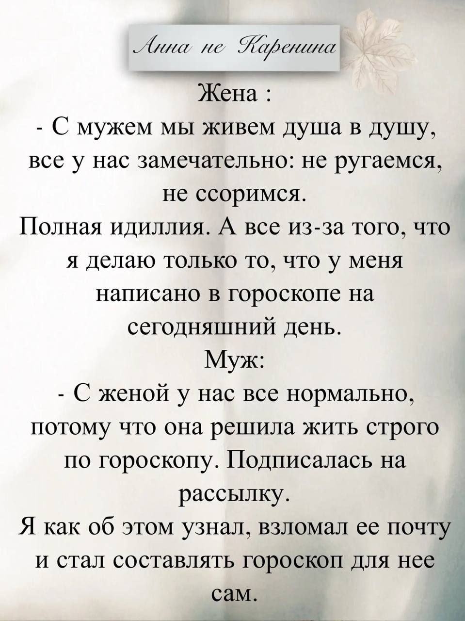 Анна не Каренина

Жена:
- С мужем мы живем душа в душу, все у нас замечательно: не ругаемся, не ссоримся.
Полная идиллия. А все из-за того, что я делаю только то, что у меня написано в гороскопе на сегодняшний день.

Муж:
- С женой у нас все нормально, потому что она решила жить строго по гороскопу. Подписалась на рассылку.
Я как об этом узнал, взл