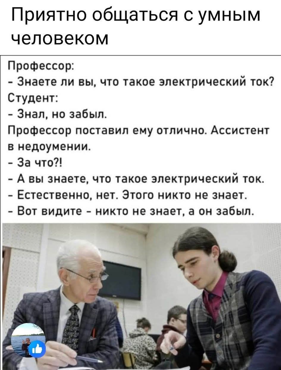 Приятно общаться с умным человеком

Профессор:
- Знаете ли вы, что такое электрический ток?
Студент:
- Знал, но забыл.
Профессор поставил ему отлично. Ассистент в недоумении.
- За что?!
- А вы знаете, что такое электрический ток.
- Естественно, нет. Этого никто не знает. Вот видите - никто не знает, а он забыл.