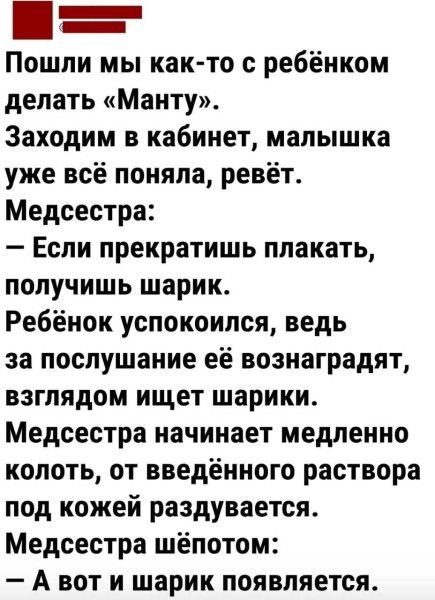 Пошли мы как-то с ребёнком делать «Манту».
Заходим в кабинет, малышка уже всё поняла, ревёт.
Медсестра:
– Если прекратишь плакать, получишь шарик.
Ребёнок успокоилась, ведь за послушание её вознаградят, взглядом ищет шарики.
Медсестра начинает медленно колоть, от введённого раствора под кожей раздувается.
Медсестра шепотом:
– А вот и шарик появляет