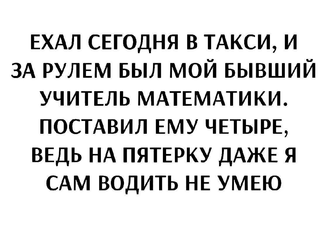 Ехал сегодня в такси, и за рулем был мой бывший учитель математики. Поставил ему четверку, ведь на пятерку даже я сам водить не умею.