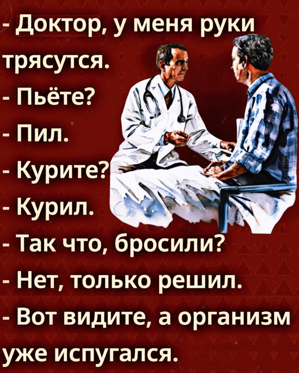 - Доктор, у меня руки трясутся.\n- Пьёте?\n- Пил.\n- Курите?\n- Курил.\n- Так что, бросили?\n- Нет, только решил.\n- Вот видите, а организм уже испугался.