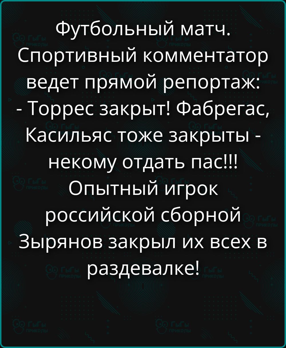 Футбольный матч. Спортивный комментатор ведет прямой репортаж: - Торррес закрыт! Фабрегас, Казильяс тоже закрыты - некому отдать пас!!! Опытный игрок российской сборной Зырянов закрыл их всех в раздевалке!
