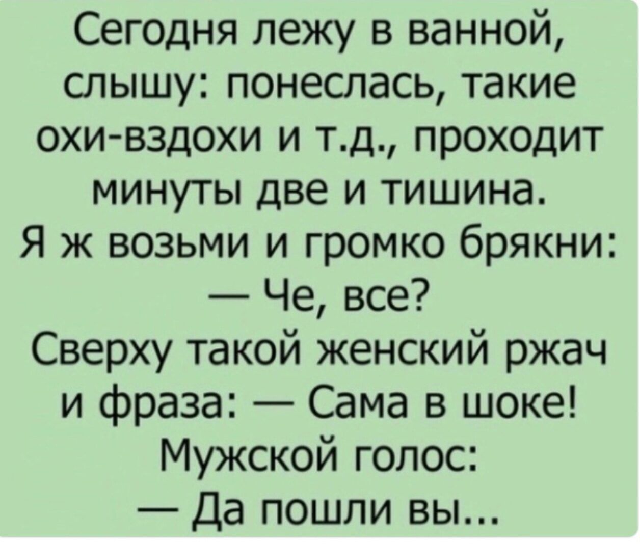 Сегодня лежу в ванной, слышу: понеслась, такие охи-вздохи и т.д., проходит минут две и тишина. Я ж возьму и громко брякну: — Че, все? Сверху такой женский ржач и фраза: — Сама в шоке! Мужской голос: — Да пошли вы...