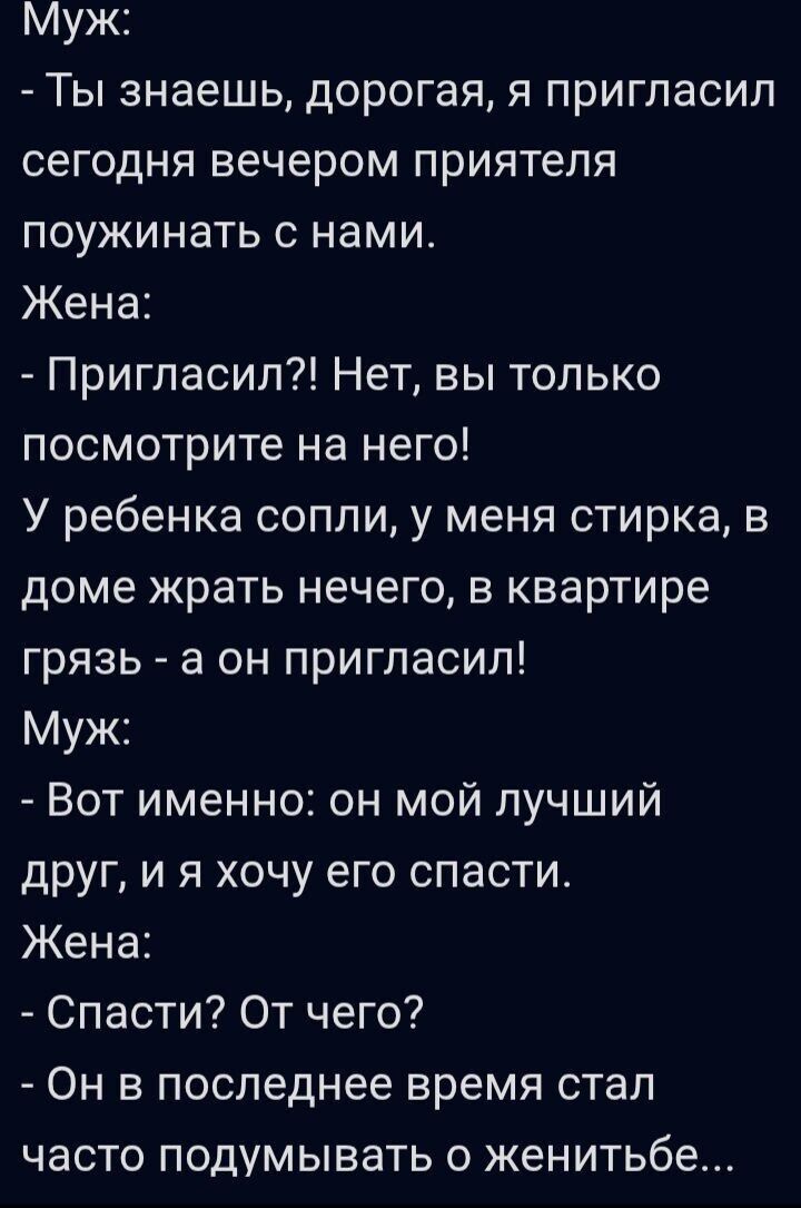 Муж:
- Ты знаешь, дорогая, я пригласил сегодня вечером приятеля поужинать с нами.
Жена:
- Пригласил?! Нет, вы только посмотрите на него!
У ребенка сопли, у меня стирка, в доме жрать нечего, в квартире грязь - а он пригласил!
Муж:
- Вот именно: он мой лучший друг, и я хочу его спасти.
Жена:
- Спасти? От чего?
- Он в последнее время стал часто думыва