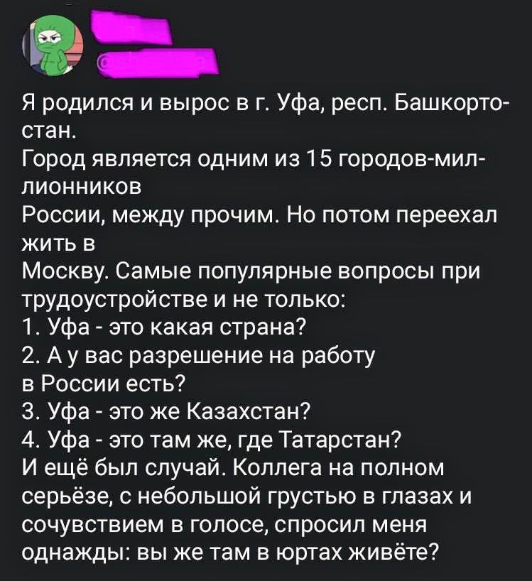 Я родился и вырос в г. Уфа, респ. Башкортостан. Город является одним из 15 городов-миллионников России, между прочим. Но потом переехал жить в Москву. Самые популярные вопросы при трудоустройстве и не только: 1. Уфа - это какая страна? 2. А у вас разрешение на работу в России есть? 3. Уфа - это же Казахстан? 4. Уфа - это там где, где Татарстан? И е