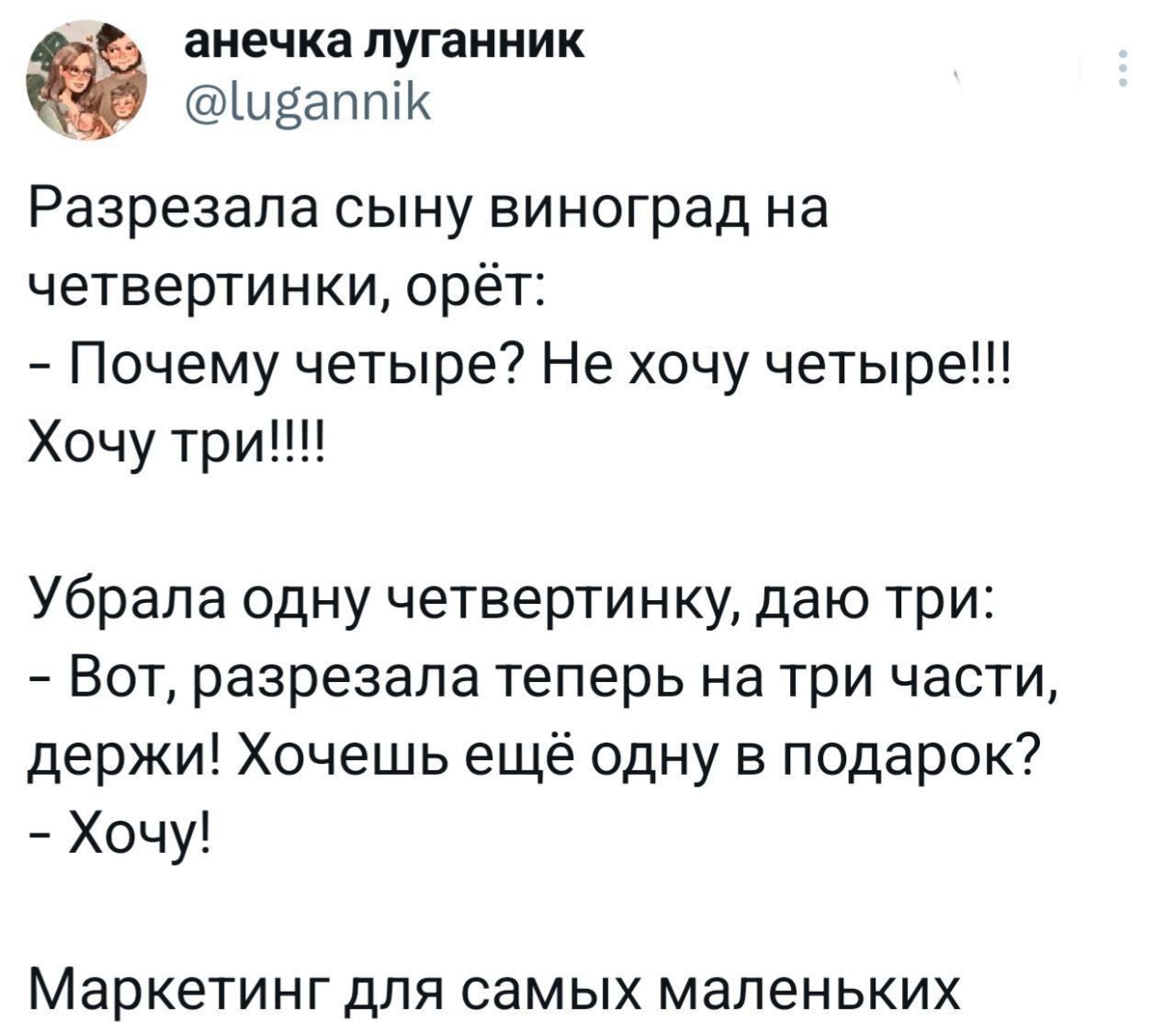 Разрезала сыну виноград на четвертинки, орёт:
- Почему четвере? Не хочу четверые!!! Хочу три!!!!

Убрала одну четвертинку, даю три:
- Вот, разрезала теперь на три части, держи! Хочешь ещё одну в подарок?
- Хочу!

Маркетинг для самых маленьких
