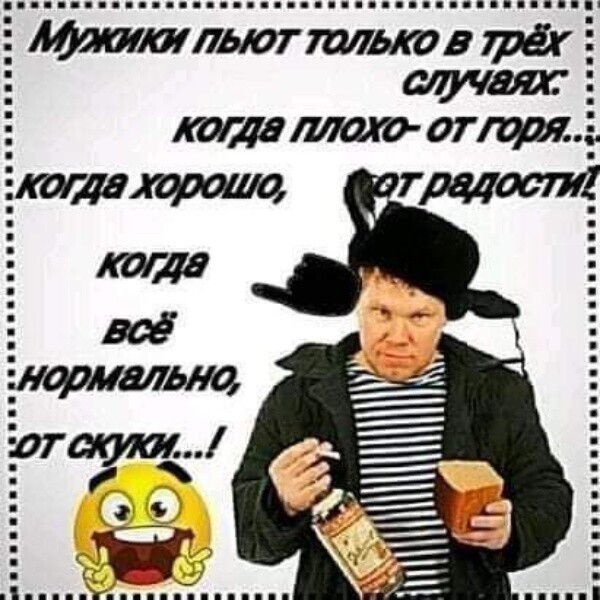 Мужики пьют только в трёх случаях: когда плохо — от горя; когда хорошо — от радости; когда всё нормально — от скуки...!