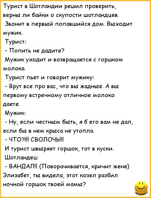 Турист в Шотландии решил проверить, верны ли байки о скупости шотландцев. Звонит в первый попавшийся дом. Выходит мужик. Турист: - Попить не дадите? Мужик уходит и возвращается с горшком молока. Турист пьет и говорит мужику: - Врут всё про вас, что вы жадные. А вы первому встречному отличное молоко даете. Мужик: - Ну, если честным быть, я б его вам