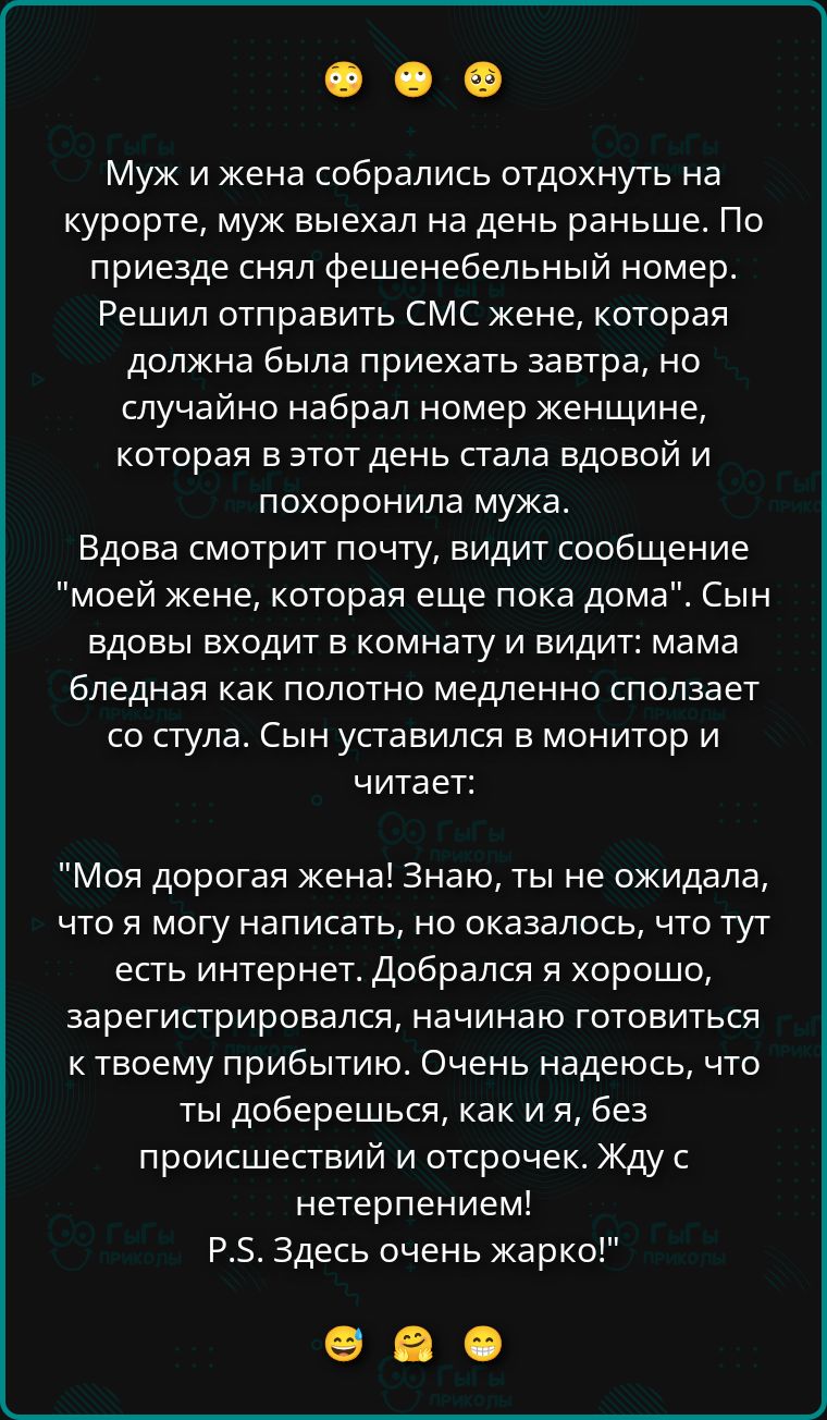 🙃🙃🙃

Муж и жена собрались отдохнуть на курорте, муж выехал на день раньше. По приезде снял фешенебельный номер. Решил отправить СМС жене, которая должна была приехать завтра, но случайно набрал номер женщины, которая в этот день стала вдовой и похоронила мужа.
Вдова смотрит почту, видит сообщение 