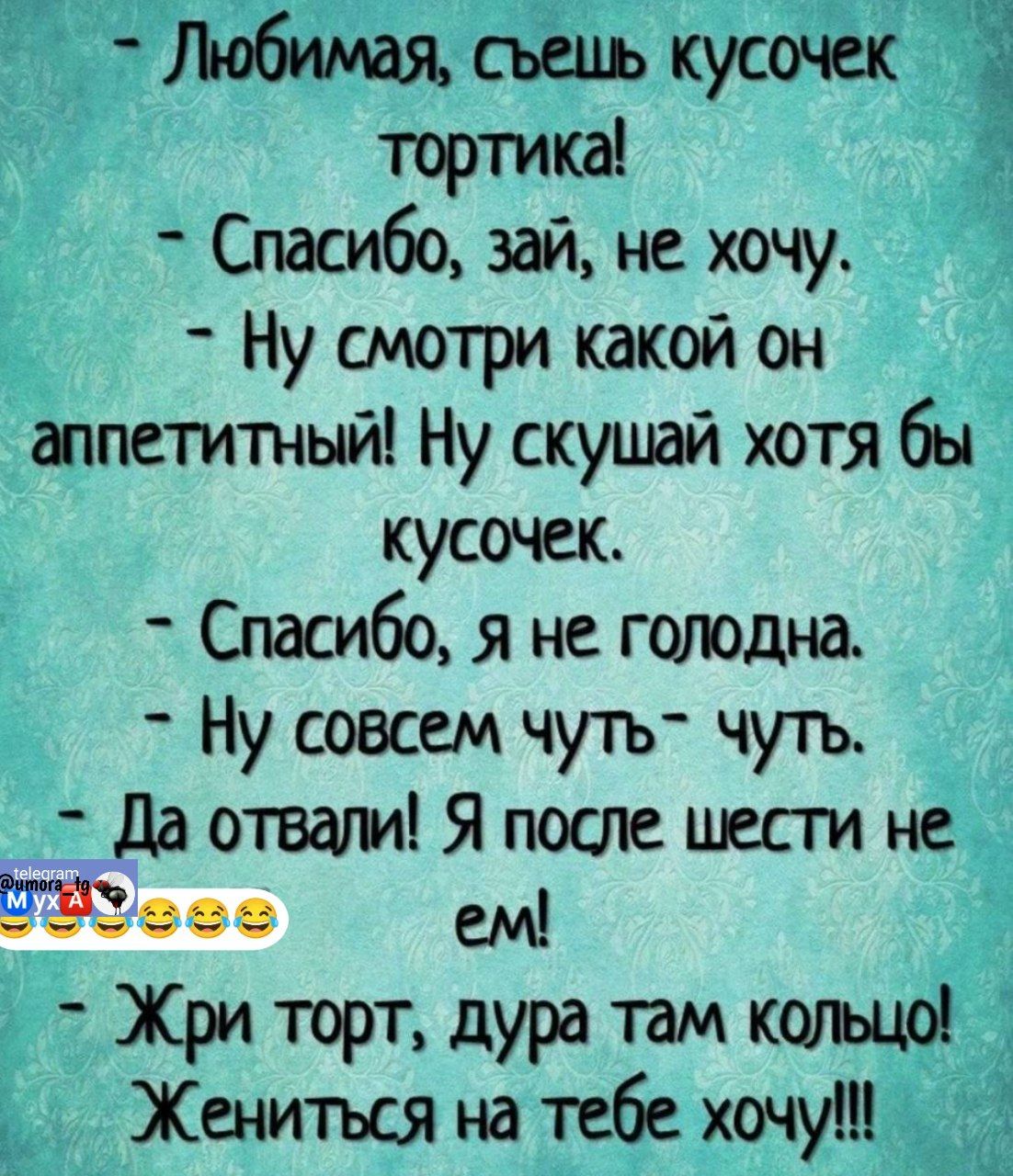 - Любимая, съешь кусочек тортика!
- Спасибо, зай, не хочу.
- Ну смотри какой он аппетитный! Ну скушай хотя бы кусочек.
- Спасибо, я не голодна.
- Ну совсем чуть-чуть.
- Да отвали! Я после шести не ем!
- Жри торт, дура там кольцо!
- Жениться на тебе хочу!!!