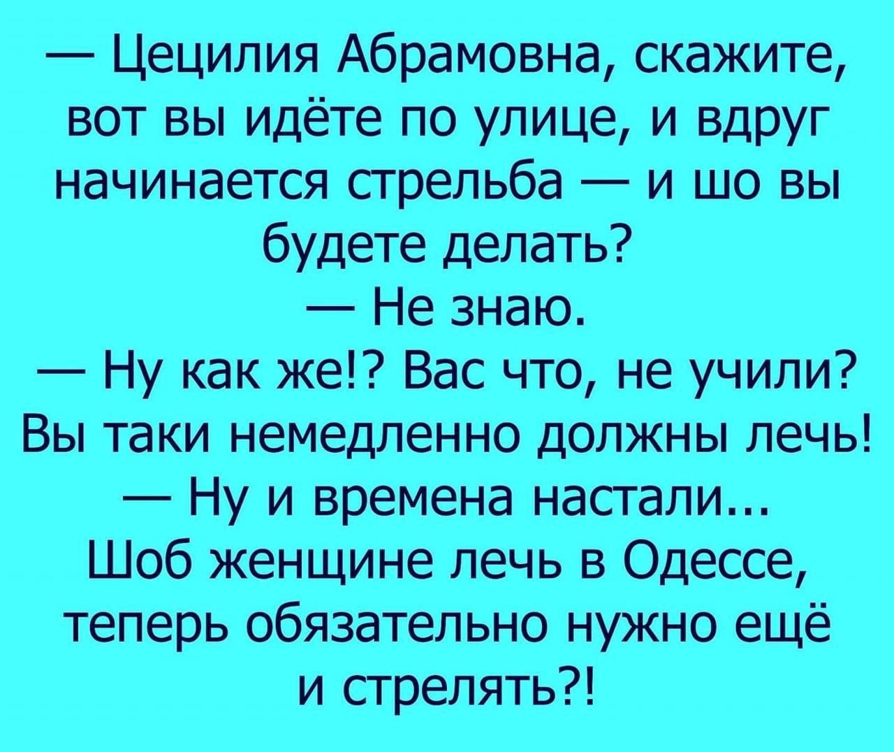— Цецилия Абрамовна, скажите, вот вы идёте по улице, и вдруг начинается стрельба — и шо вы будете делать? 
— Не знаю. 
— Ну как же!? Вас что, не учили? 
Вы такие немедленно должны лечь! 
— Ну и времена настали.... 
Шоб женщине лечь в Одессе, теперь обязательно нужно ещё и стрелять?!