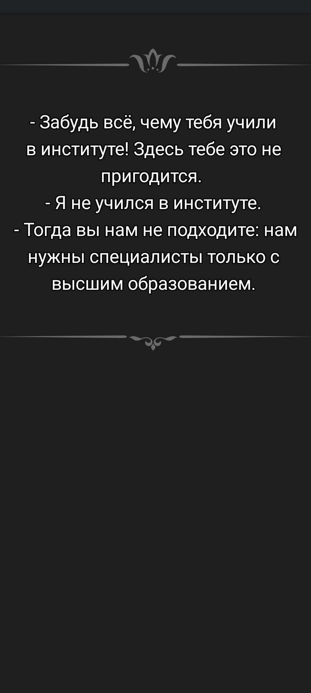 - Забудь всё, чему тебя учили в институте! Здесь тебе это не пригодится. - Я не учился в институте. - Тогда вы нам не подходите: нам нужны специалисты только с высшим образованием.