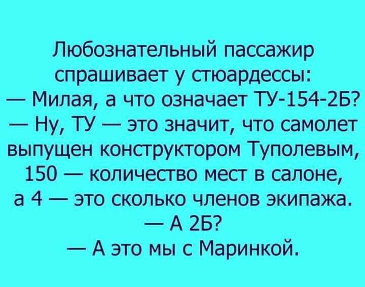 Любознательный пассажир спрашивает у стюардессы:
— Милая, а что означает ТУ-154-Б?
— Ну, ТУ — это значит, что самолет выпущен конструктором Туполевым, 150 — количество мест в салоне, а 4 — это сколько членов экипажа.
— А 2Б?
— А это мы с Маринкой.