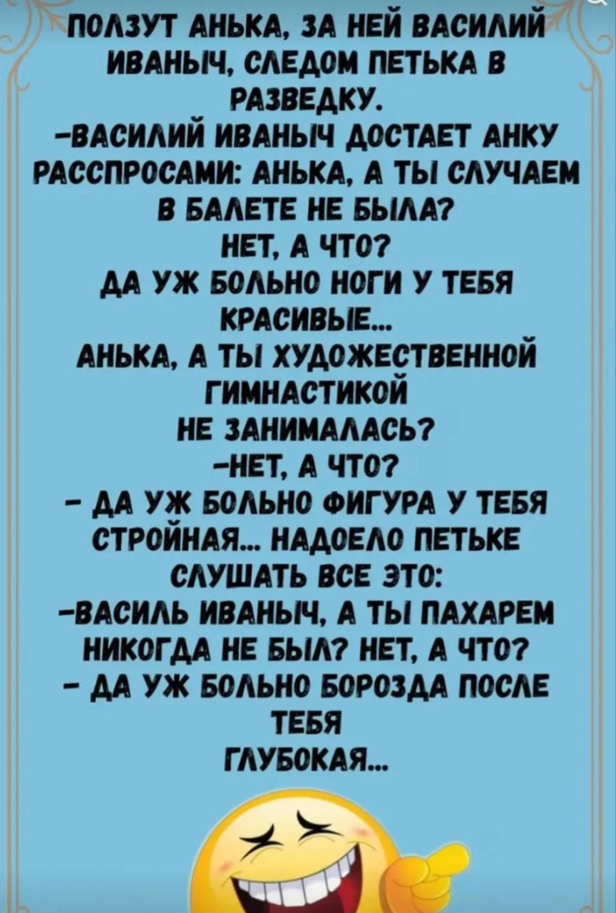 ПОЛЗУТ АНЬКА, ЗА НЕЙ ВАСИЛИЙ ИВАНИЧ, СЛЕДОМ ПЕТЬКА В РАЗВЕДКУ. -ВАСИЛИЙ ИВАНЫЧ ДОСТАЕТ АНКУ РАСПРОСАМИ: АНЬКА, А ТЫ СЛУЧАЕМ В БАЛЕТЕ НЕ БЫЛА? НЕТ, А ЧТО? -ДА УЖ БОЛЬНО НОГИ У ТЕБЯ КРАСИВЫЕ... АНЬКА, А ТЫ ХУДОЖЕСТВЕННОЙ ГИМНАСТИКОЙ НЕ ЗАНИМАЛАСЬ? -НЕТ, А ЧТО? -ДА УЖ БОЛЬНО ФИГУРА У ТЕБЯ СТРОЙНАЯ... НАДОЕЛО ПЕТЬКЕ СЛУШАТЬ ВСЕ ЭТО: -ВАСИЛЬ ИВАНИЧ, А Т