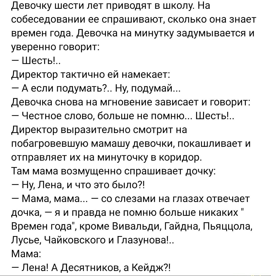 Девочку шести лет приводят в школу. На собеседовании ее спрашивают, сколько она знает времен года. Девочка на минутку задумчиво и уверенно говорит:
— Шесть!...
Директор тактично ей намекает:
— А если подумать?. Ну, подумай...
Девочка снова на мгновение зависает и говорит:
— Честное слово, больше не помню... Шесть!..
Директор выразительно смотрит на