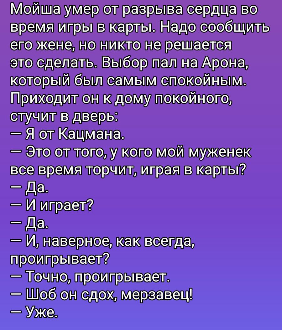 Мойша умер от разрыва сердца во время игры в карты. Надо сообщить его жене, но никто не решается это сделать. Выбор пал на Арона, который был самым спокойным. Приходит он к дому покойного, стучит в дверь: — Я от Казмана. — Это от того, у кого мой муженек все время торчит, играя в карты? — Да. — И играет? — Да. — И, наверное, как всегда, проигрывает