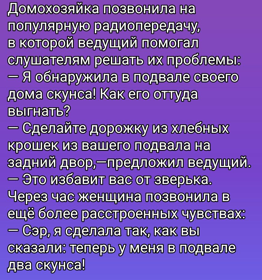 Домохозяйка позвонила на популярную радиопередачу, в которой ведущий помогал слушателям решать их проблемы: — Я обнаружила в подвале своего дома скнуса! Как его оттуда выгнать? — Сделайте дорожку из хлебных крошек из вашего подвала на задний двор, — предложил ведущий. — Это избавит вас от зверька. Через час женщина позвонила в ещё более расстроенны