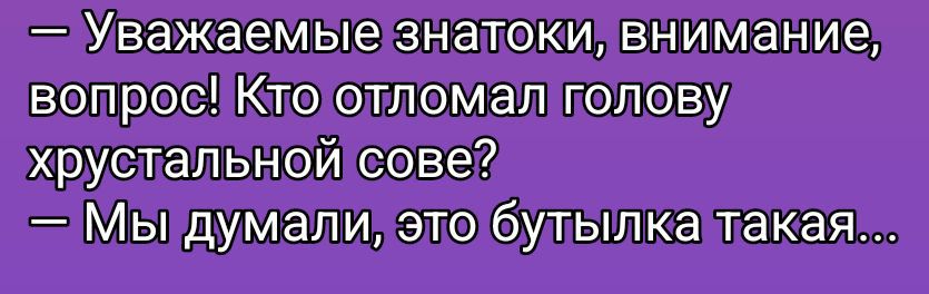 — Уважаемые знатоки, внимание, вопрос! Кто отломал голову хрустальной сове? 
— Мы думали, это бутылка такая...