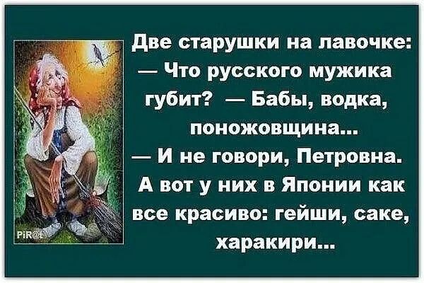 Две старушки на лавочке: — Что русского мужика губит? — Бабы, водка, поножовщина... — И не говори, Петровна. А вот у них в Японии как все красиво: гейши, саке, харакири...