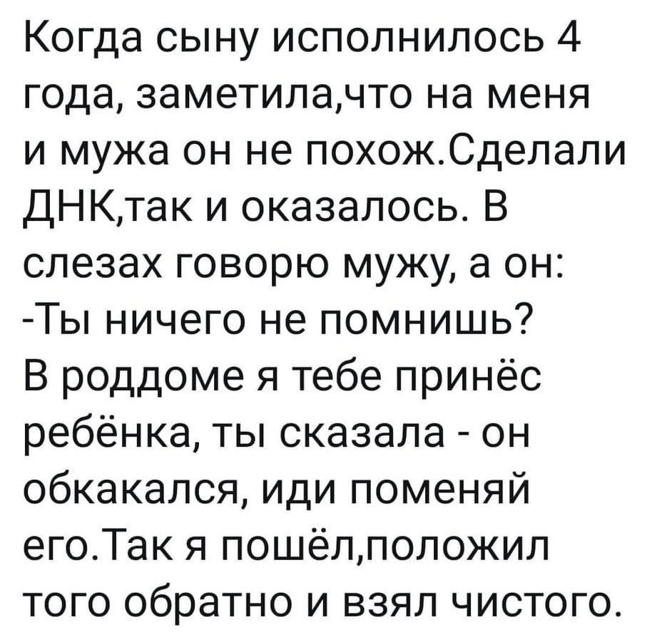 Когда сыну исполнилось 4 года, заметила,что на меня и мужа он не похож.Сделали ДНК,так и оказалось. В слезах говорю мужу, а он: -Ты ничего не помнишь? В роддоме я тебе принес ребёнка, ты сказала - он обкакался, иди поменяй его.Так я пошёл,положил того обратно и взял чистого.