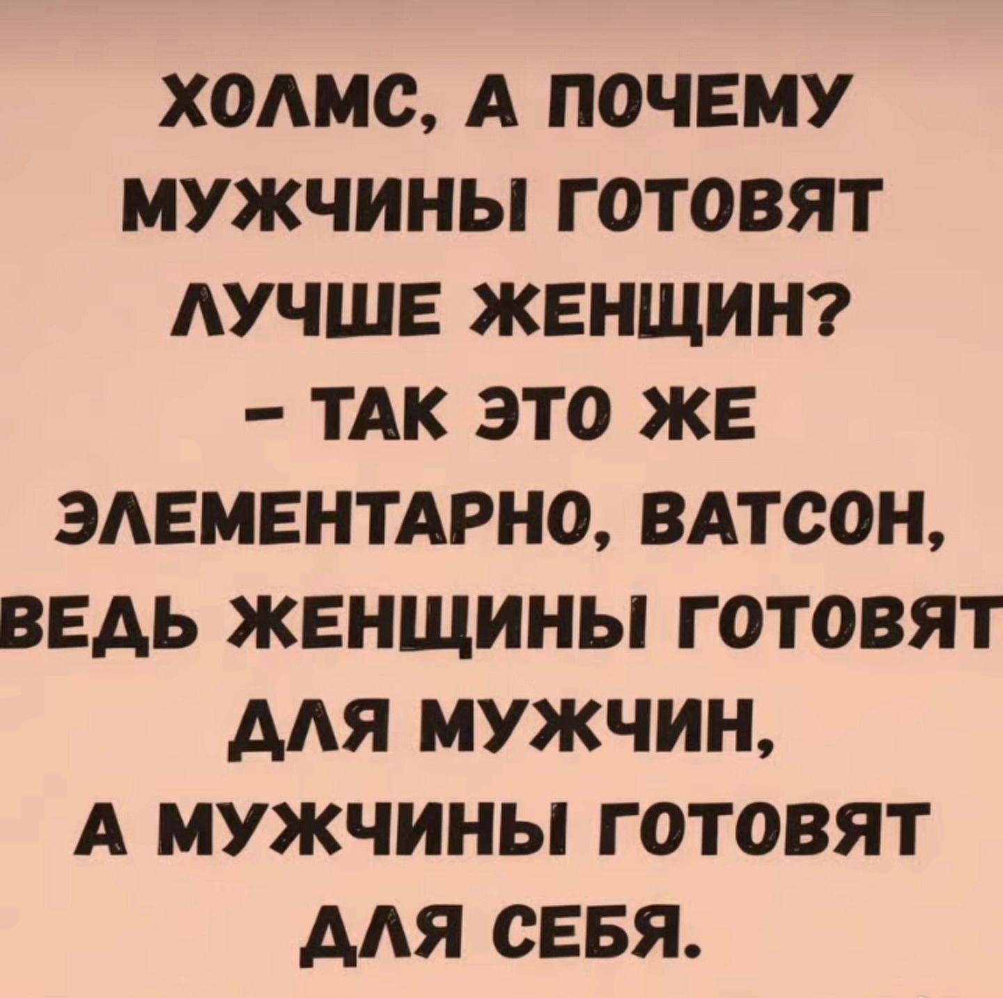 ХОЛМС, А ПОЧЕМУ МУЖЧИНЫ ГОТОВЯТ ЛУЧШЕ ЖЕНЩИН? – ТАК ЭТО ЖЕ ЭЛЕМЕНТАРНО, ВАТСОН, ВЕДЬ ЖЕНЩИНЫ ГОТОВЯТ ДЛЯ МУЖЧИН, А МУЖЧИНЫ ГОТОВЯТ ДЛЯ СЕБЯ.
