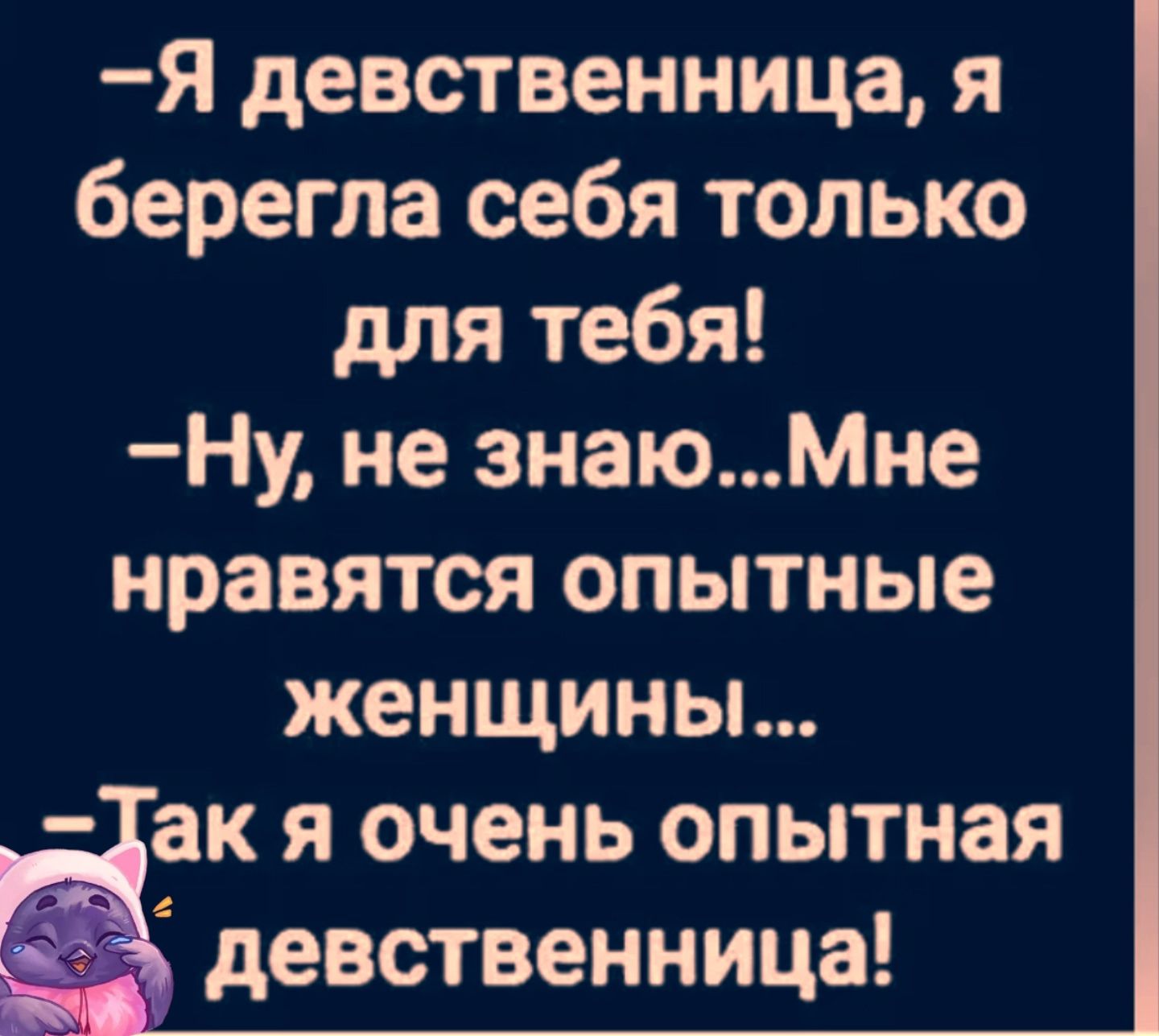 —Я девственница, я берегла себя только для тебя! 
—Ну, не знаю...Мне нравятся опытные женщины... 
—Так я очень опытная девственница!