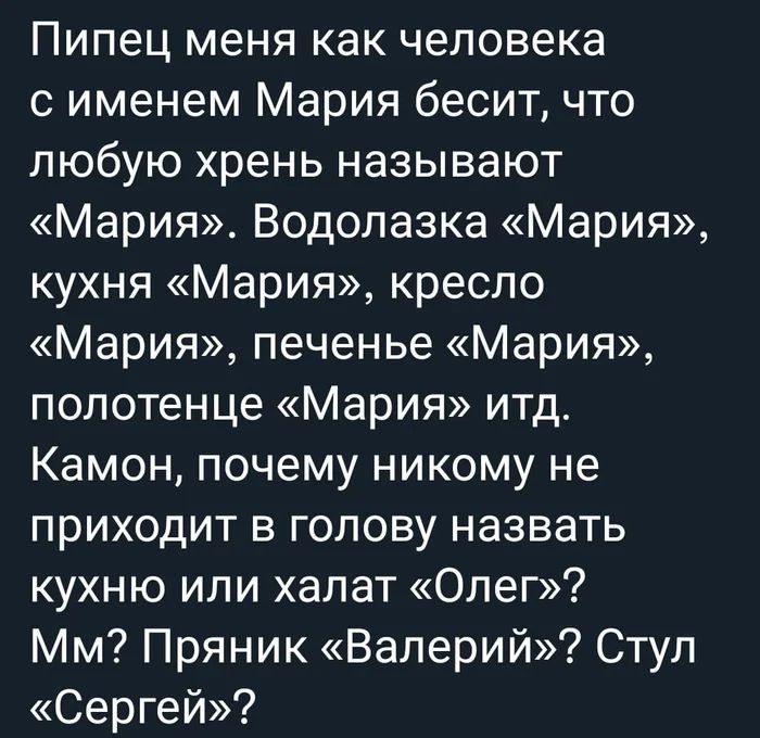 Пипец меня как человека с именем Мария бесит, что любую хрень называют «Мария». Водолазка «Мария», кухня «Мария», кресло «Мария», печенье «Мария», полотенце «Мария» итд. Камон, почему никому не приходит в голову назвать кухню или халат «Олег»? Мм? Пряник «Валерий»? Стул «Сергей»?