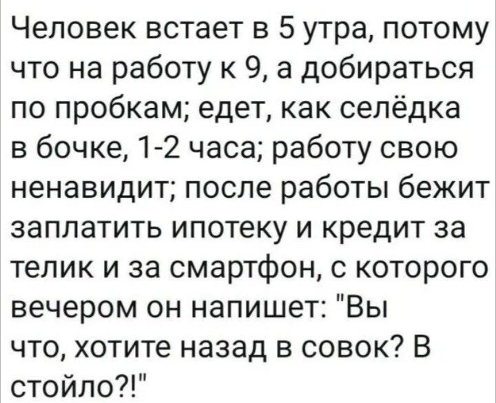 Человек встает в 5 утра, потому что на работу к 9, а добираться по пробкам; едет, как селёдка в бочке, 1-2 часа; работу свою ненавидит; после работы бежит заплатить ипотеку и кредит за телик и за смартфон, с которого вечером он напишет: 