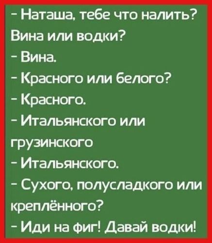 - Наташа, тебе что налить?
- Вина или водки?
- Вина.
- Красного или белого?
- Красного.
- Итальянского или грузинского?
- Итальянского.
- Сухого, полусладкого или креплённого?
- Иди на фиг! Давай водки!