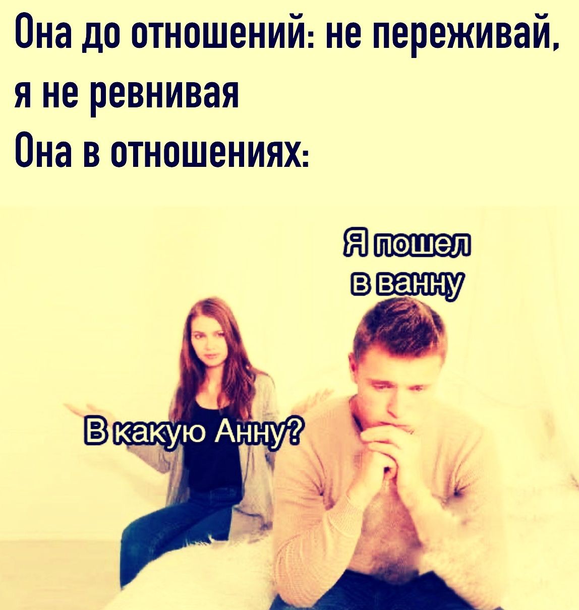 Она до отношений: не переживай, я не ревнивая
Она в отношениях:
Я пошел в ванну
В какую Анну?
